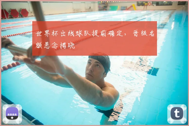 世界杯出线球队提前确定,晋级名额悬念揭晓