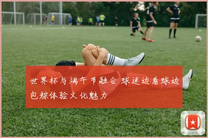 世界杯与端午节融合 球迷边看球边包粽体验文化魅力