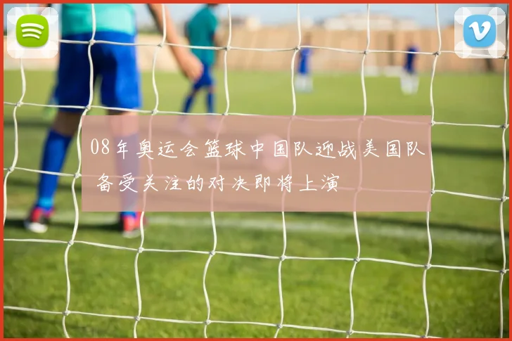 08年奥运会篮球中国队迎战美国队 备受关注的对决即将上演